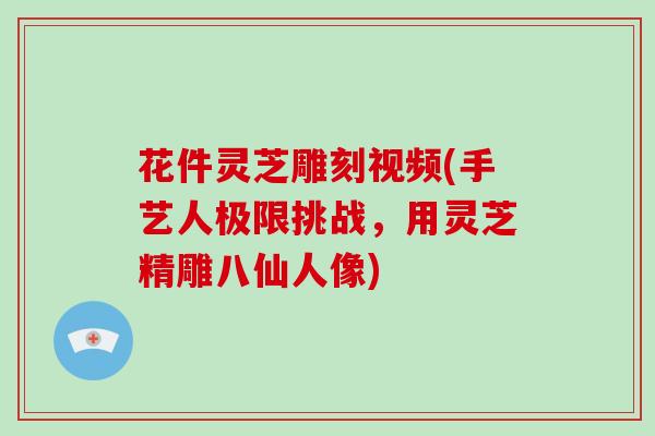 花件灵芝雕刻视频(手艺人极限挑战,用灵芝精雕八仙人像)