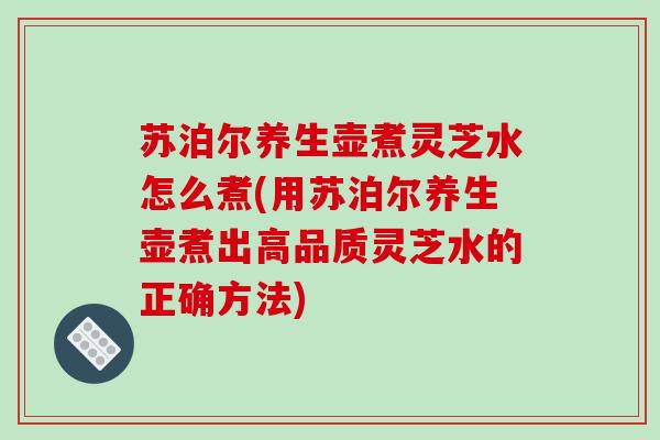 苏泊尔养生壶煮灵芝水怎么煮(用苏泊尔养生壶煮出高品质灵芝水的正确方法)