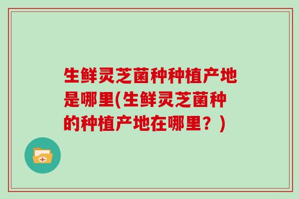 生鲜灵芝菌种种植产地是哪里(生鲜灵芝菌种的种植产地在哪里?)
