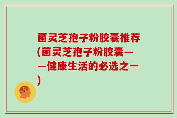 菌灵芝孢子粉胶囊推荐(菌灵芝孢子粉胶囊——健康生活的必选之一)