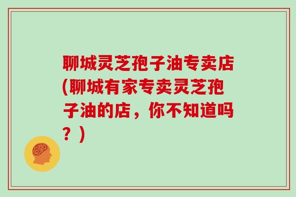 聊城灵芝孢子油专卖店(聊城有家专卖灵芝孢子油的店,你不知道吗?)