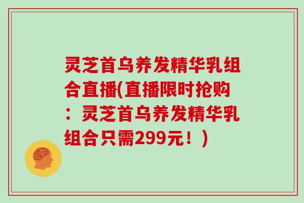 灵芝首乌养发精华乳组合直播(直播限时抢购:灵芝首乌养发精华乳组合只需299元!)