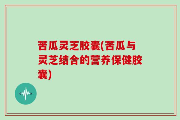 苦瓜灵芝胶囊(苦瓜与灵芝结合的营养保健胶囊)