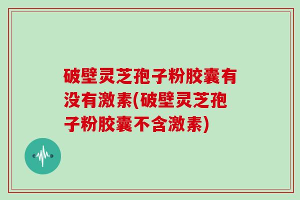 破壁灵芝孢子粉胶囊有没有激素(破壁灵芝孢子粉胶囊不含激素)