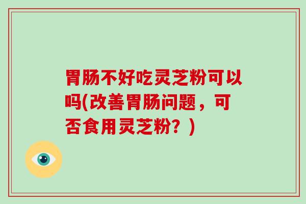 胃肠不好吃灵芝粉可以吗(改善胃肠问题,可否食用灵芝粉?)