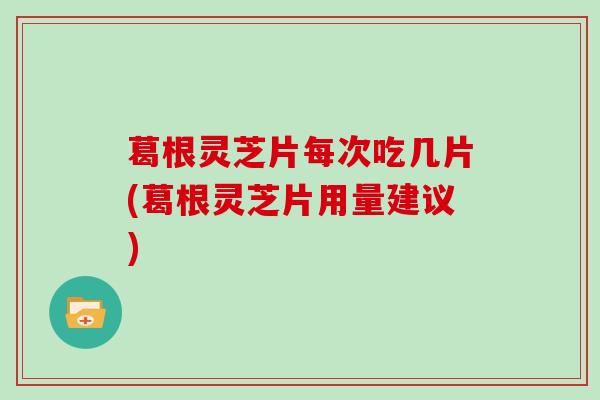 葛根灵芝片每次吃几片(葛根灵芝片用量建议)