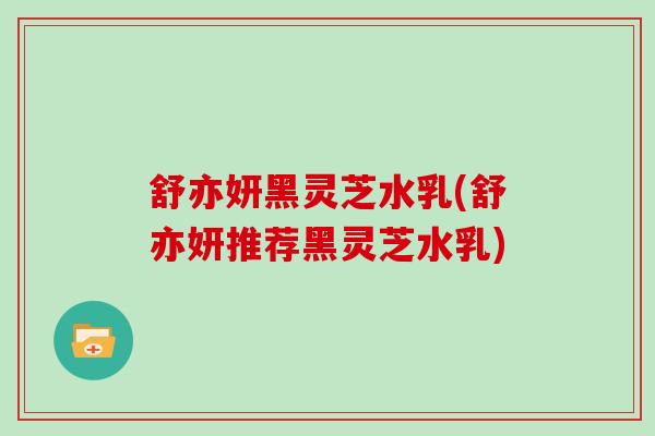 舒亦妍黑灵芝水乳(舒亦妍推荐黑灵芝水乳)