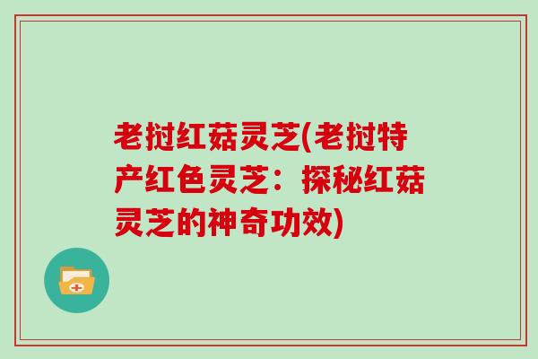 老挝红菇灵芝(老挝特产红色灵芝:探秘红菇灵芝的神奇功效)