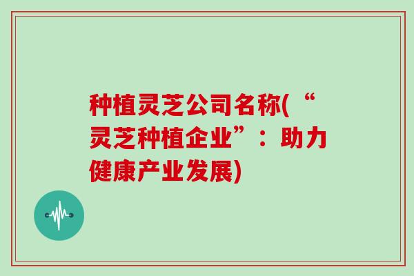 种植灵芝公司名称(“灵芝种植企业”:助力健康产业发展)