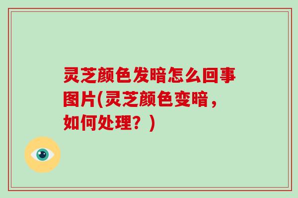 灵芝颜色发暗怎么回事图片(灵芝颜色变暗,如何处理?)