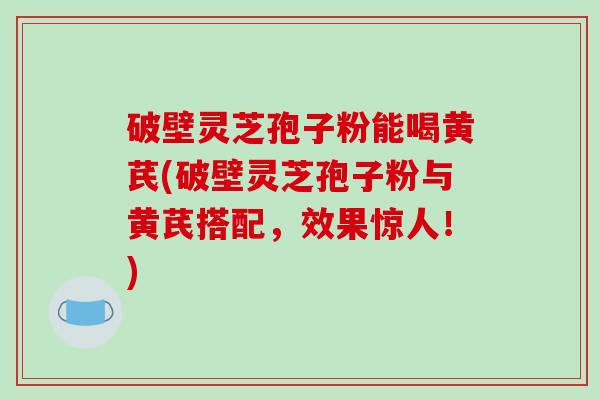 破壁灵芝孢子粉能喝黄芪(破壁灵芝孢子粉与黄芪搭配，效果惊人！)