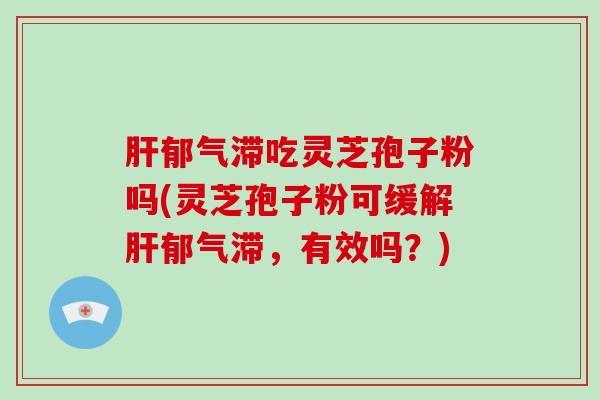肝郁气滞吃灵芝孢子粉吗(灵芝孢子粉可缓解肝郁气滞,有效吗?)