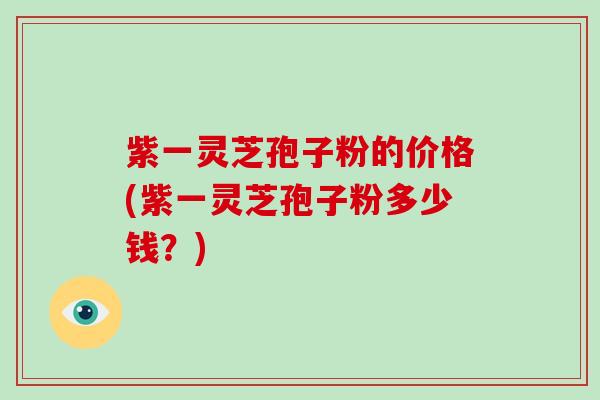 紫一灵芝孢子粉的价格(紫一灵芝孢子粉多少钱?)