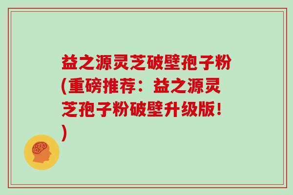 益之源灵芝破壁孢子粉(重磅推荐:益之源灵芝孢子粉破壁升级版!)