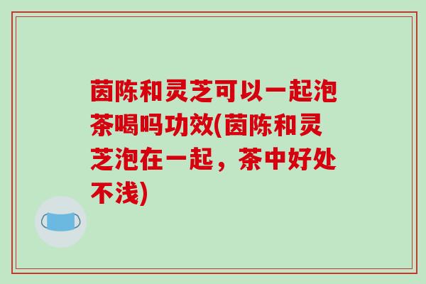 茵陈和灵芝可以一起泡茶喝吗功效(茵陈和灵芝泡在一起,茶中好处不浅)