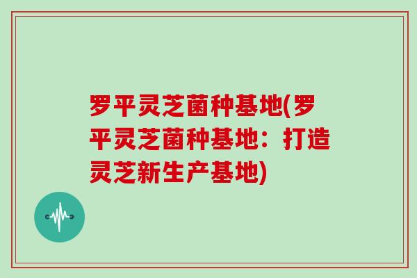 罗平灵芝菌种基地(罗平灵芝菌种基地:打造灵芝新生产基地)