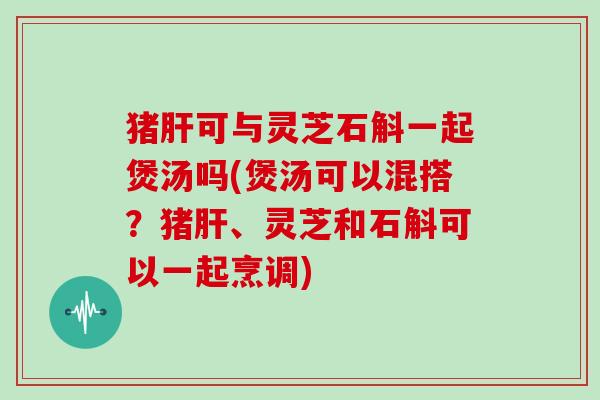猪肝可与灵芝石斛一起煲汤吗(煲汤可以混搭?猪肝、灵芝和石斛可以一起烹调)