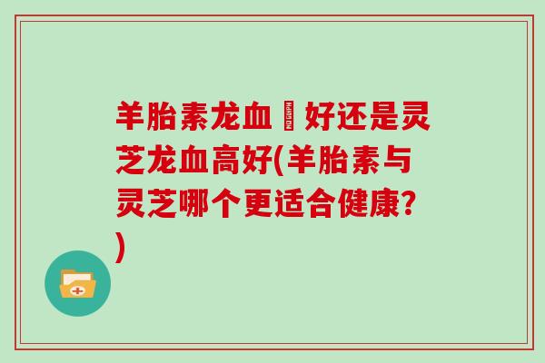 羊胎素龙血髙好还是灵芝龙血高好(羊胎素与灵芝哪个更适合健康?)