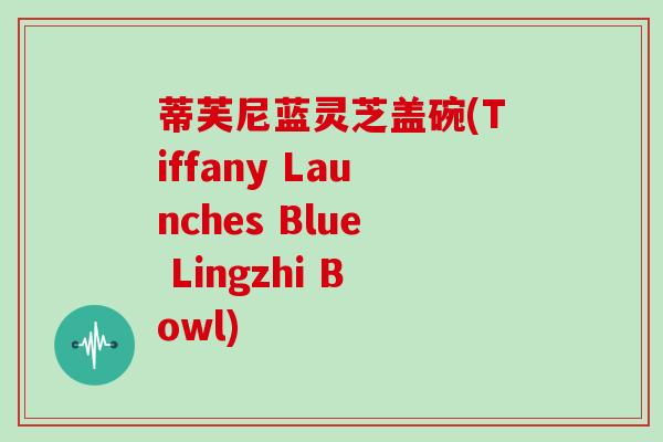 蒂芙尼蓝灵芝盖碗(Tiffany Launches Blue Lingzhi Bowl)