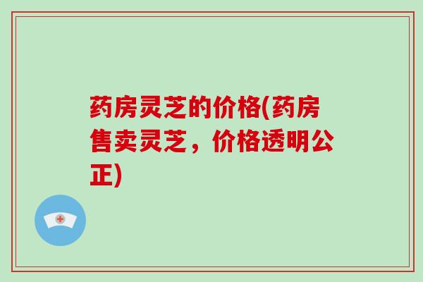 药房灵芝的价格(药房售卖灵芝,价格透明公正)