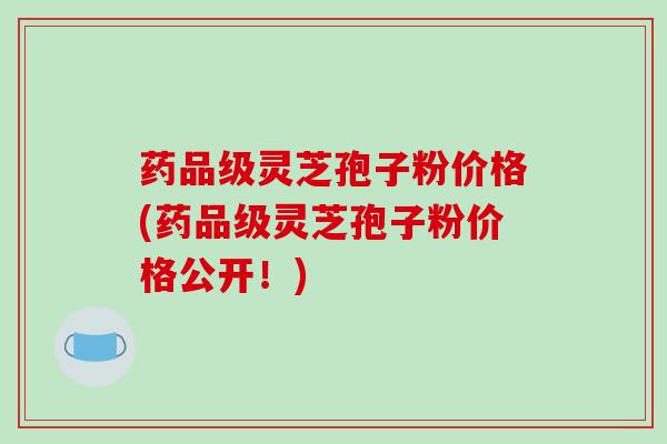 药品级灵芝孢子粉价格(药品级灵芝孢子粉价格公开！)