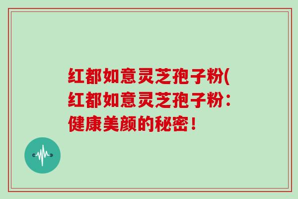 红都如意灵芝孢子粉(红都如意灵芝孢子粉:健康美颜的秘密!
