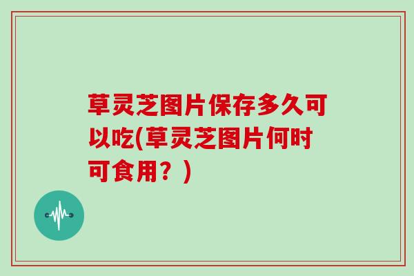 草灵芝图片保存多久可以吃(草灵芝图片何时可食用？)