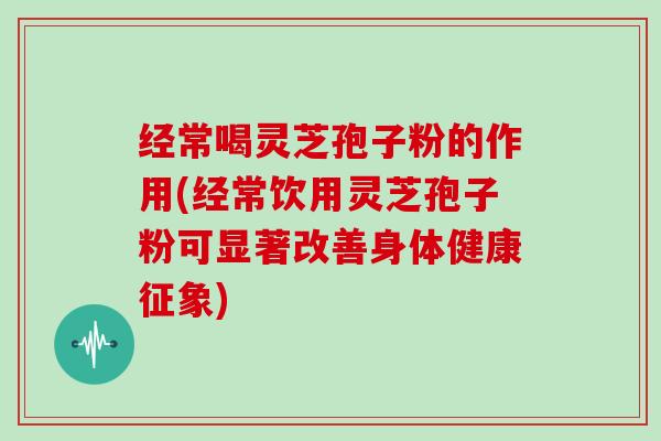 经常喝灵芝孢子粉的作用(经常饮用灵芝孢子粉可显著改善身体健康征象)