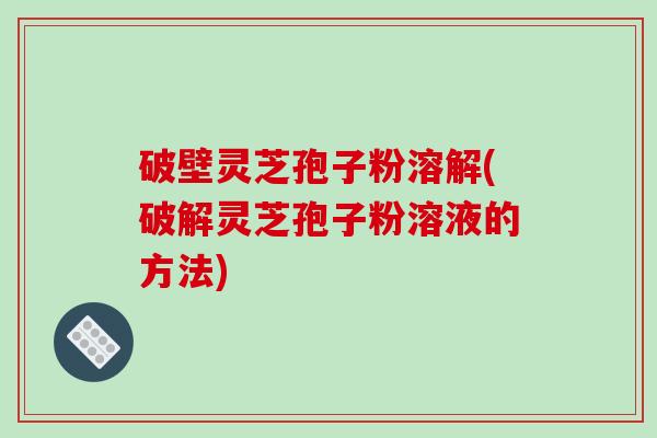 破壁灵芝孢子粉溶解(破解灵芝孢子粉溶液的方法)