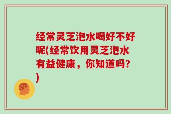 经常灵芝泡水喝好不好呢(经常饮用灵芝泡水有益健康,你知道吗?)