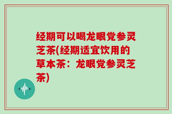 经期可以喝龙眼党参灵芝茶(经期适宜饮用的草本茶:龙眼党参灵芝茶)