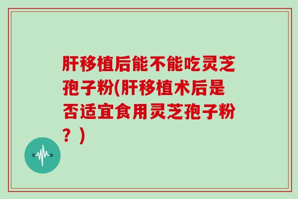 肝移植后能不能吃灵芝孢子粉(肝移植术后是否适宜食用灵芝孢子粉?)