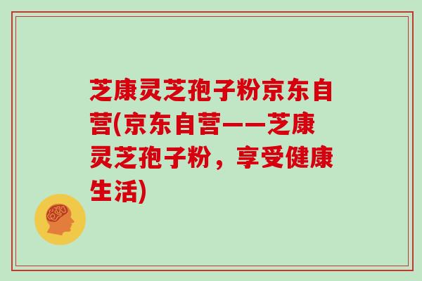 芝康灵芝孢子粉京东自营(京东自营——芝康灵芝孢子粉,享受健康生活)