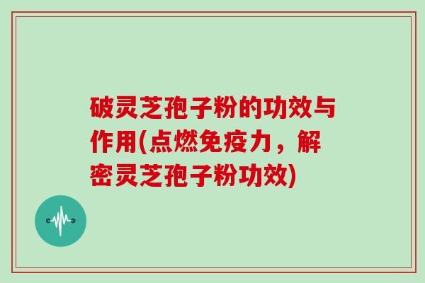 破灵芝孢子粉的功效与作用(点燃免疫力,解密灵芝孢子粉功效)