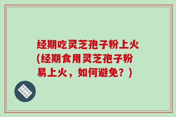 经期吃灵芝孢子粉上火(经期食用灵芝孢子粉易上火,如何避免?)