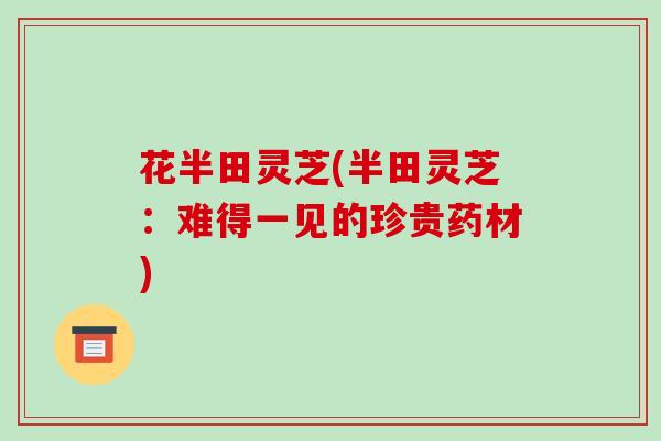 花半田灵芝(半田灵芝:难得一见的珍贵药材)