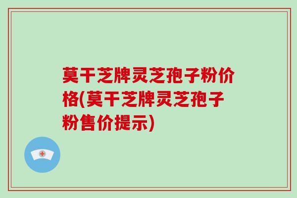 莫干芝牌灵芝孢子粉价格(莫干芝牌灵芝孢子粉售价提示)