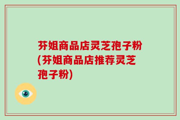 芬姐商品店灵芝孢子粉(芬姐商品店推荐灵芝孢子粉)