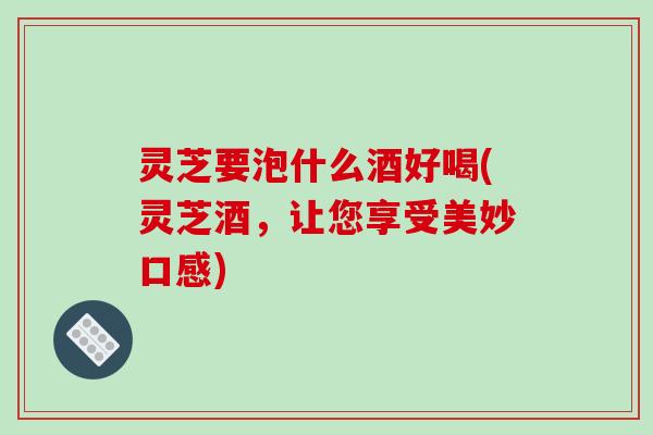 灵芝要泡什么酒好喝(灵芝酒，让您享受美妙口感)
