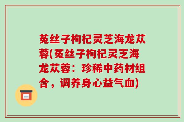 菟丝子枸杞灵芝海龙苁蓉(菟丝子枸杞灵芝海龙苁蓉:珍稀中药材组合,调养身心益气血)