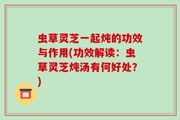 虫草灵芝一起炖的功效与作用(功效解读:虫草灵芝炖汤有何好处?)
