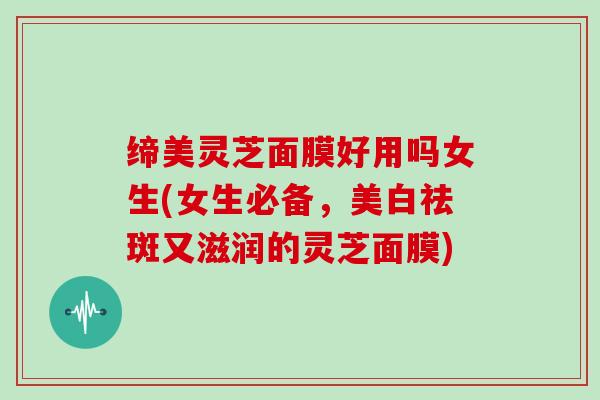 缔美灵芝面膜好用吗女生(女生必备，美白祛斑又滋润的灵芝面膜)