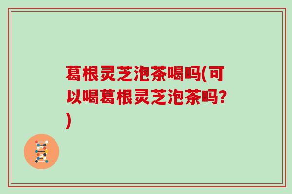 葛根灵芝泡茶喝吗(可以喝葛根灵芝泡茶吗?)
