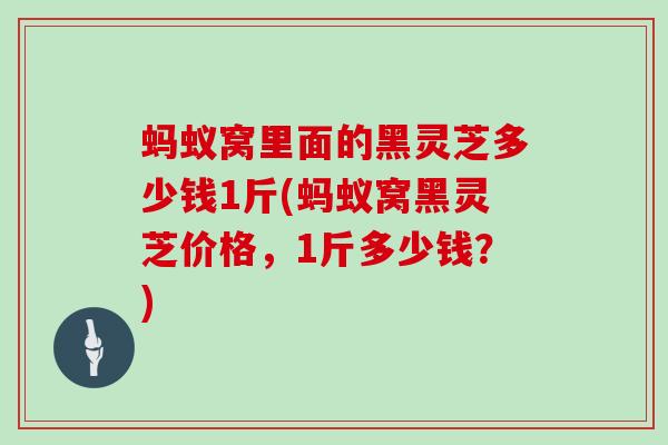蚂蚁窝里面的黑灵芝多少钱1斤(蚂蚁窝黑灵芝价格,1斤多少钱?)