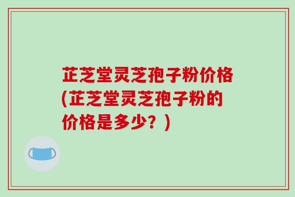 芷芝堂灵芝孢子粉价格(芷芝堂灵芝孢子粉的价格是多少？)