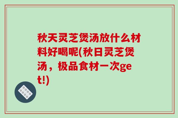 秋天灵芝煲汤放什么材料好喝呢(秋日灵芝煲汤，极品食材一次get!)