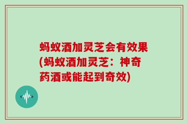 蚂蚁酒加灵芝会有效果(蚂蚁酒加灵芝:神奇药酒或能起到奇效)