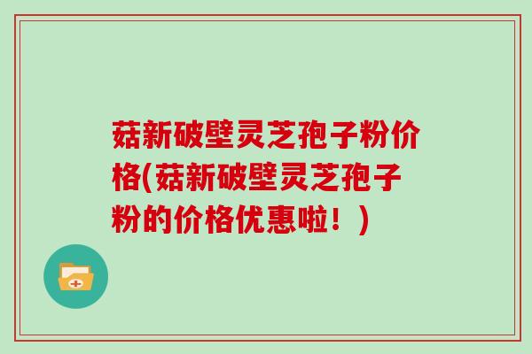菇新破壁灵芝孢子粉价格(菇新破壁灵芝孢子粉的价格优惠啦!)