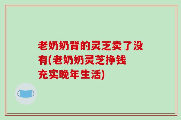 老奶奶背的灵芝卖了没有(老奶奶灵芝挣钱 充实晚年生活)