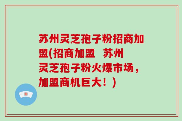 苏州灵芝孢子粉招商加盟(招商加盟 苏州灵芝孢子粉火爆市场,加盟商机巨大!)